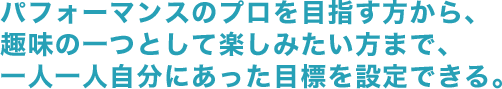 パフォーマンスのプロを目指す方から、趣味の一つとして楽しみたい方まで、ミュージカル・ダンス・演技　一人一人自分にあった目標を設定できる。